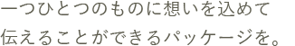 一つひとつのものに詰まった想いを、伝えることができるパッケージを。