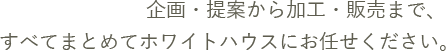 企画・提案から加工・販売まで、すべてまとめてホワイトハウスにお任せください。