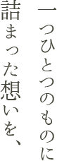 一つひとつのものに詰まった想いを、