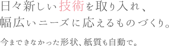 日々新しい技術を取り入れ、幅広いニーズに応えるものづくり。 今まできなかった形状、紙質も自動で。