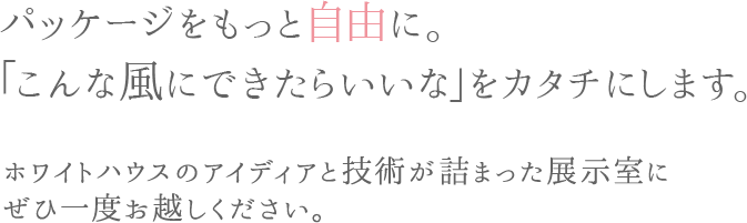 パッケージをもっと自由に。「こんな風にできたらいいな」をカタチにします。ホワイトハウスのアイディアと技術が詰まった展示室にぜひ一度お越しください。