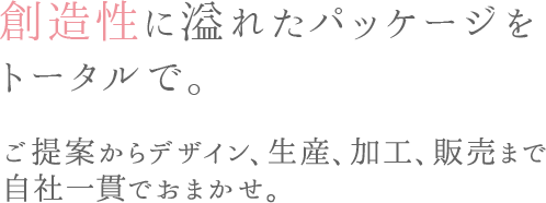 創造性に溢れたパッケージをトータルで。 ご提案からデザイン、生産、加工、販売まで自社一貫でおまかせ。
