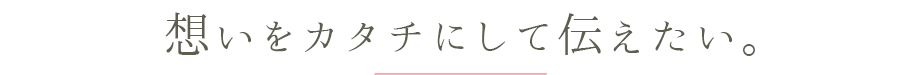 想いをカタチにして伝えたい。