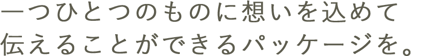 一つひとつのものに詰まった想いを、伝えることができるパッケージを。