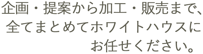 企画・提案から加工・販売まですべてまとめてホワイトハウスにお任せください。